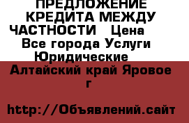 ПРЕДЛОЖЕНИЕ КРЕДИТА МЕЖДУ ЧАСТНОСТИ › Цена ­ 0 - Все города Услуги » Юридические   . Алтайский край,Яровое г.